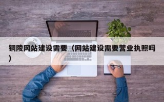 随县铜陵网站建设需要（网站建设需要营业执照吗）