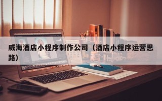 随县威海酒店小程序制作公司（酒店小程序运营思路）